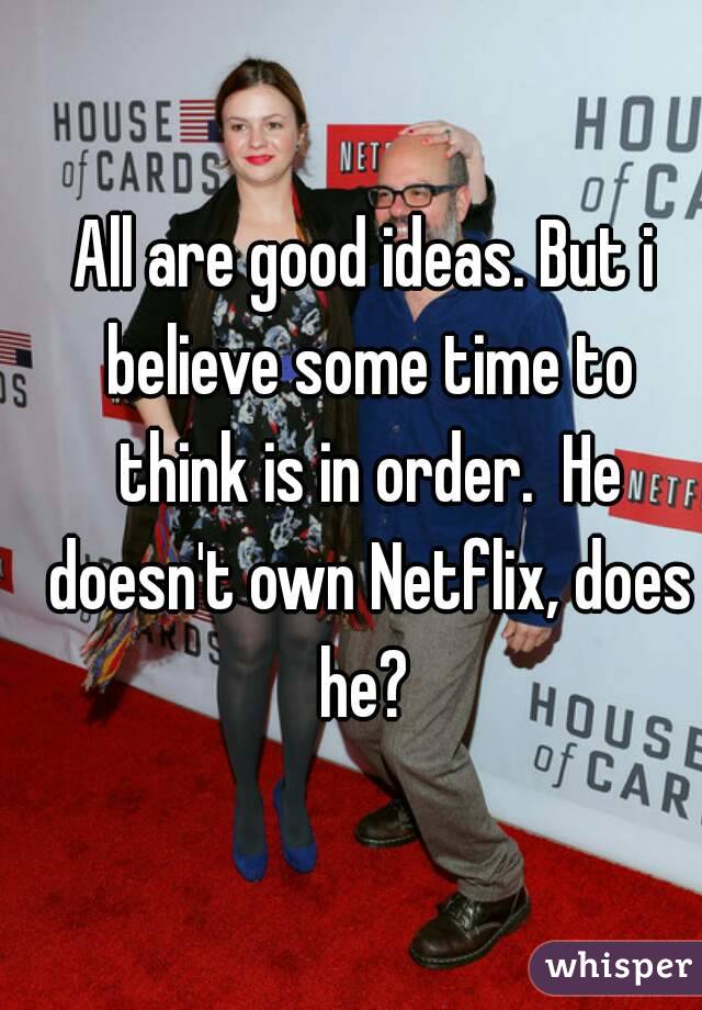 All are good ideas. But i believe some time to think is in order.  He doesn't own Netflix, does he? 