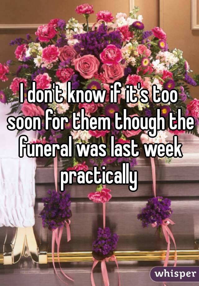 I don't know if it's too soon for them though the funeral was last week practically 
