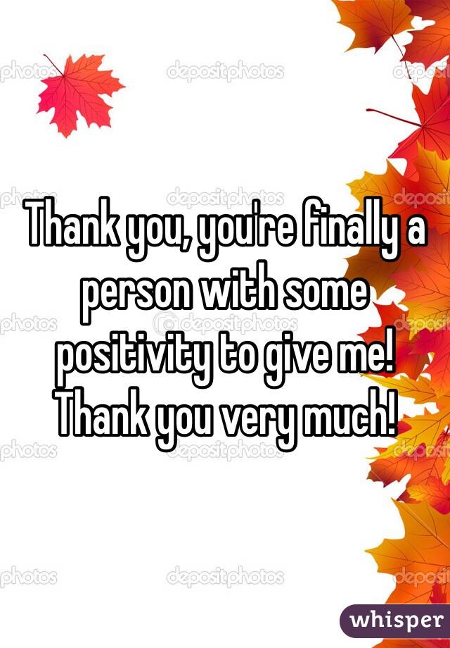 Thank you, you're finally a person with some positivity to give me! Thank you very much! 