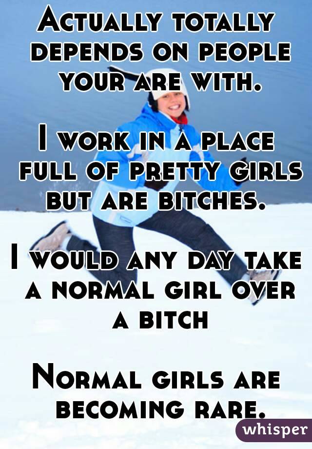 Actually totally depends on people your are with.

I work in a place full of pretty girls but are bitches. 

I would any day take a normal girl over a bitch

Normal girls are becoming rare.