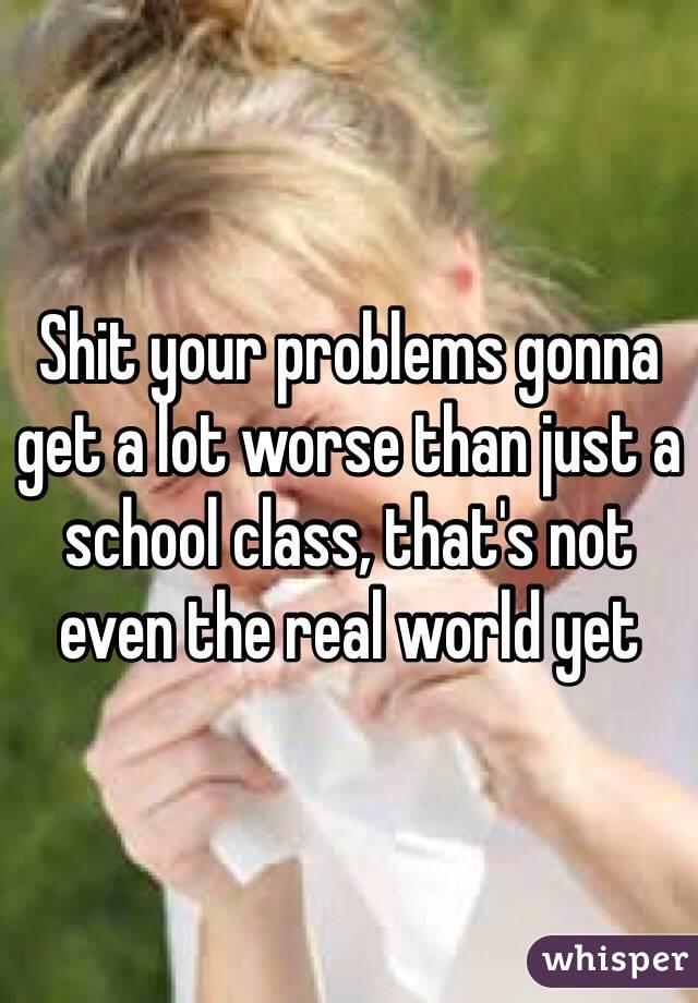 Shit your problems gonna get a lot worse than just a school class, that's not even the real world yet 