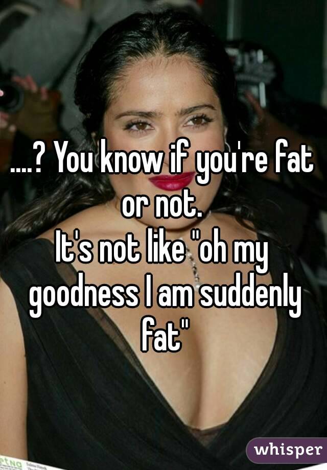 ....? You know if you're fat or not. 
It's not like "oh my goodness I am suddenly fat"