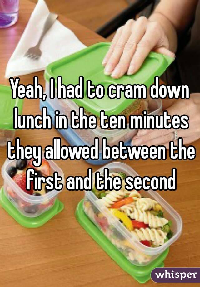 Yeah, I had to cram down lunch in the ten minutes they allowed between the first and the second