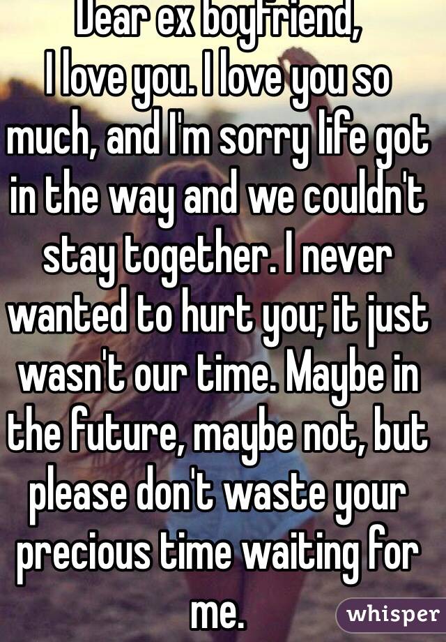 Dear ex boyfriend,
I love you. I love you so much, and I'm sorry life got in the way and we couldn't stay together. I never wanted to hurt you; it just wasn't our time. Maybe in the future, maybe not, but please don't waste your precious time waiting for me.