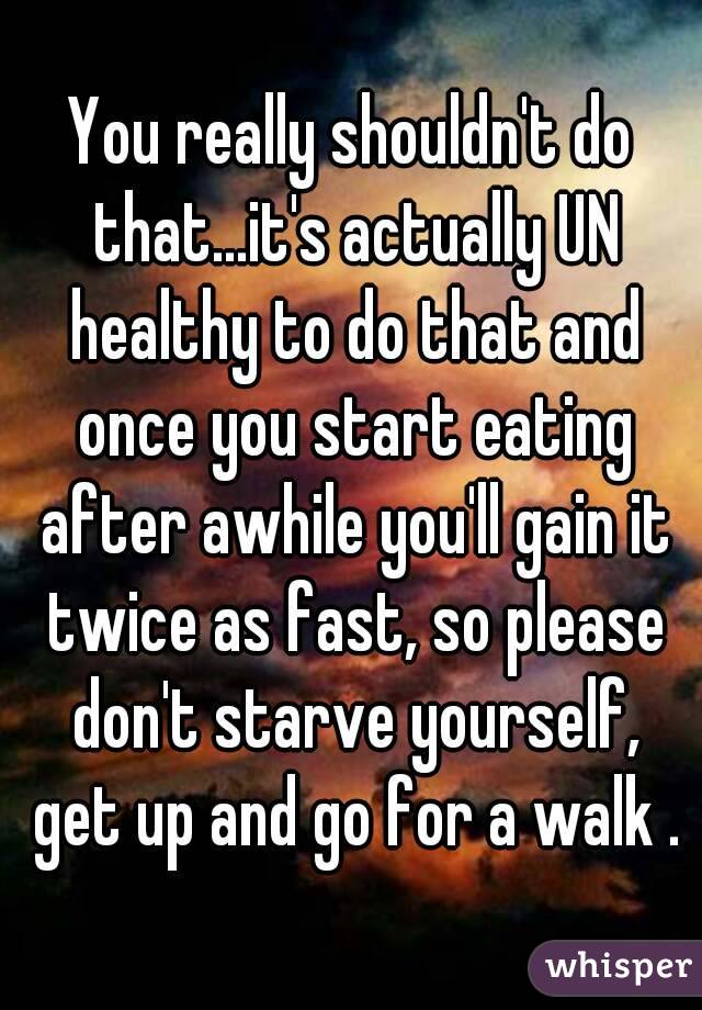 You really shouldn't do that...it's actually UN healthy to do that and once you start eating after awhile you'll gain it twice as fast, so please don't starve yourself, get up and go for a walk .