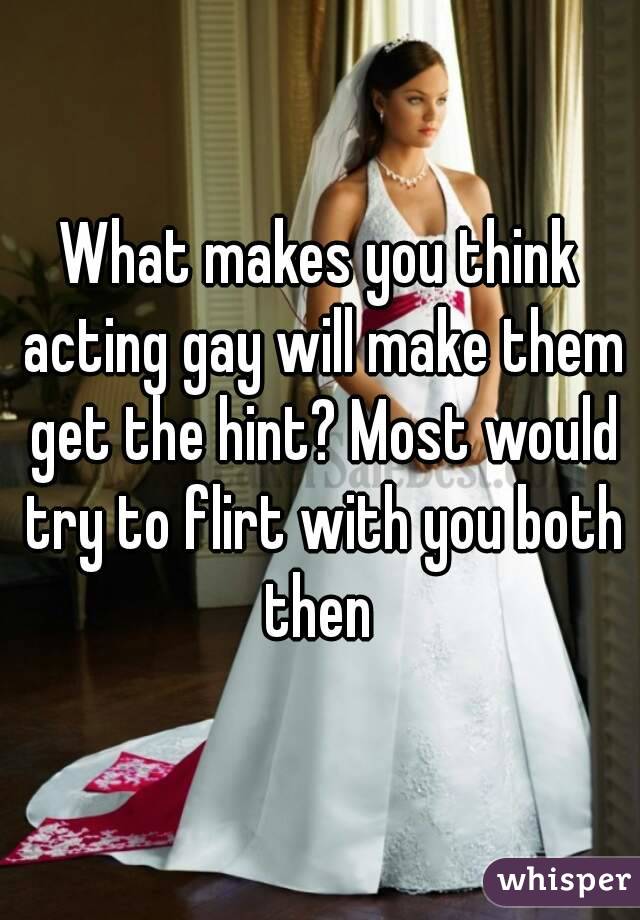 What makes you think acting gay will make them get the hint? Most would try to flirt with you both then 