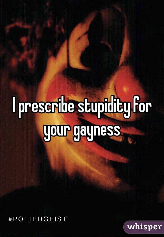 I prescribe stupidity for your gayness
