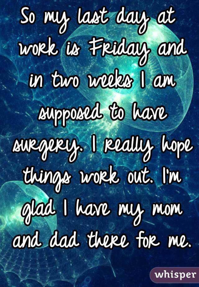 So my last day at work is Friday and in two weeks I am supposed to have surgery. I really hope things work out. I'm glad I have my mom and dad there for me. 