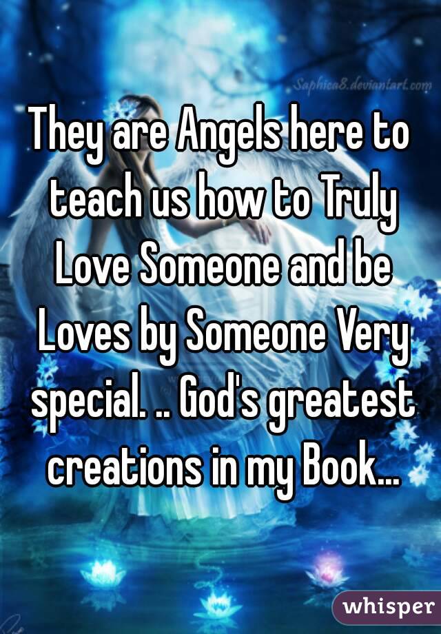 They are Angels here to teach us how to Truly Love Someone and be Loves by Someone Very special. .. God's greatest creations in my Book...