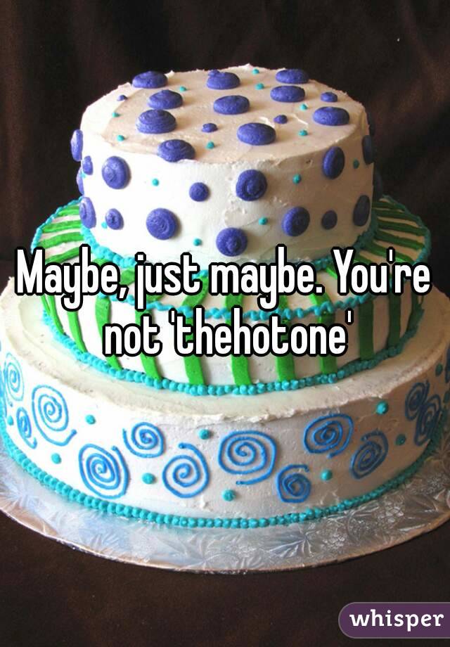 Maybe, just maybe. You're not 'thehotone'
