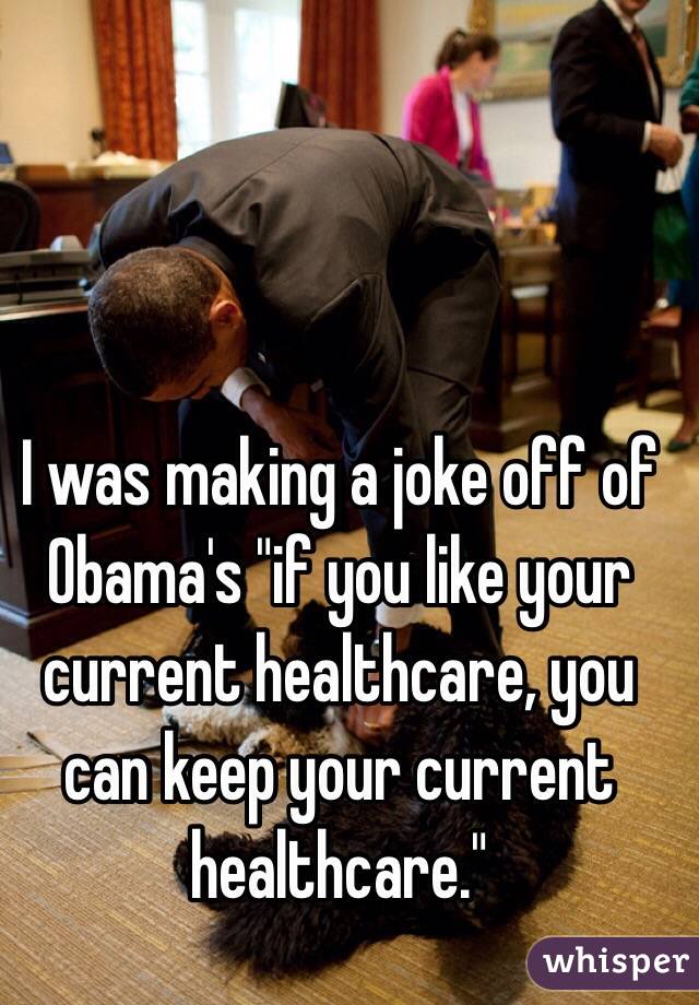 I was making a joke off of Obama's "if you like your current healthcare, you can keep your current healthcare."