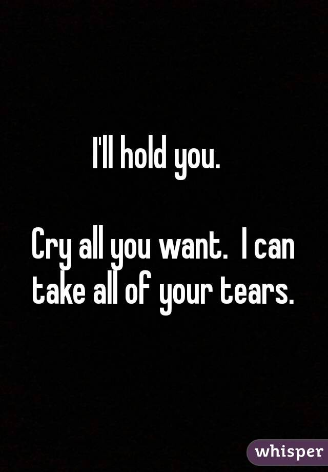 I'll hold you.  

Cry all you want.  I can take all of your tears. 