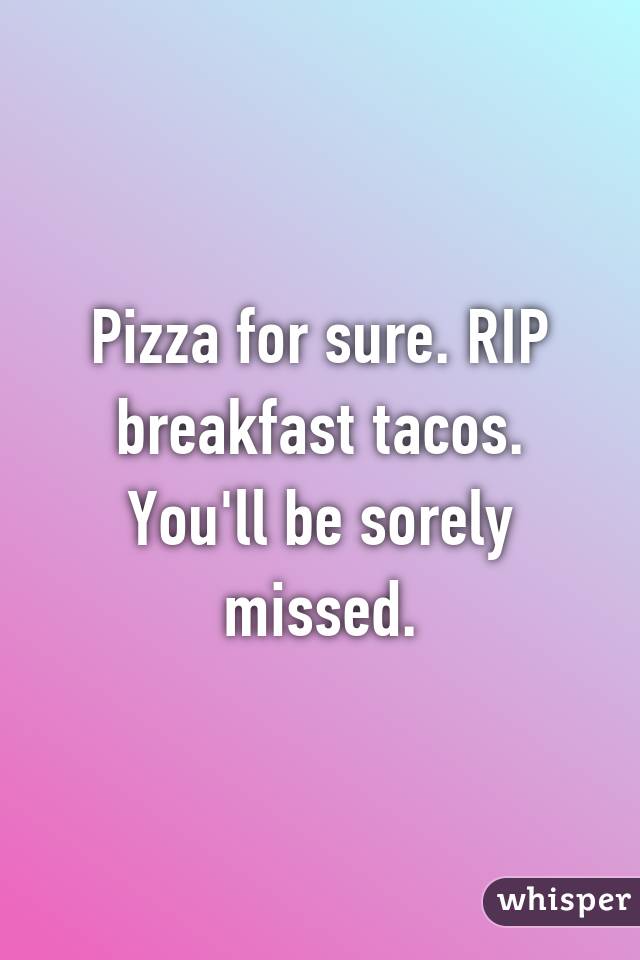 Pizza for sure. RIP breakfast tacos. You'll be sorely missed.