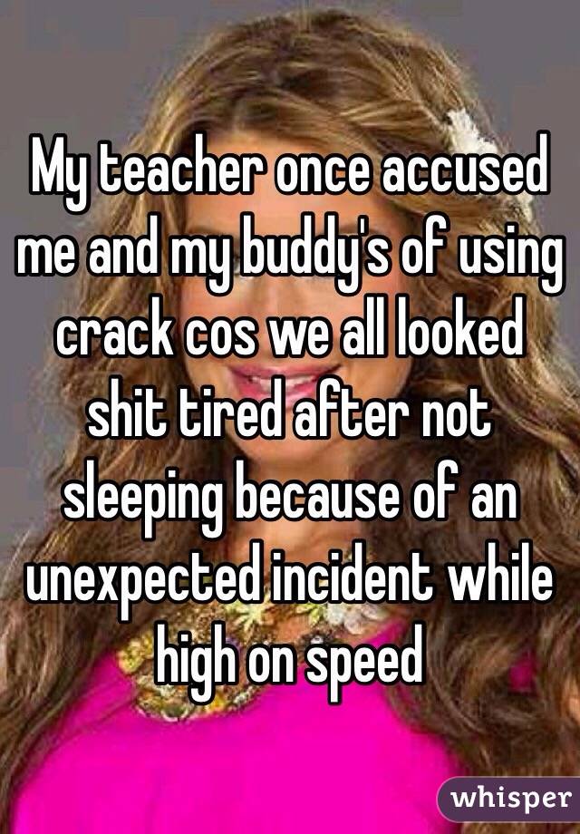 My teacher once accused me and my buddy's of using crack cos we all looked shit tired after not sleeping because of an unexpected incident while high on speed
