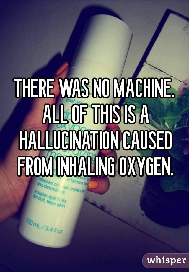 THERE WAS NO MACHINE. ALL OF THIS IS A HALLUCINATION CAUSED FROM INHALING OXYGEN.