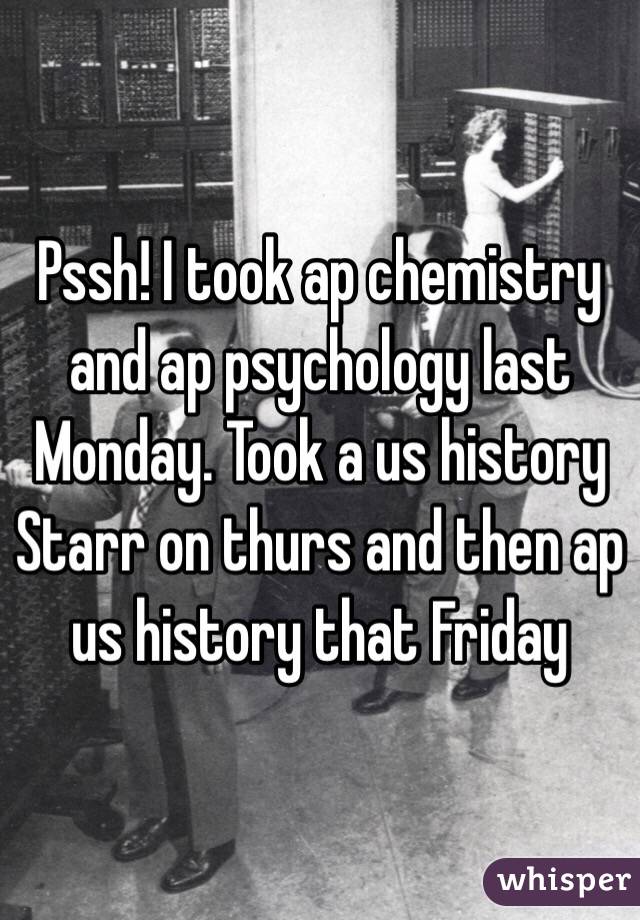 Pssh! I took ap chemistry and ap psychology last Monday. Took a us history Starr on thurs and then ap us history that Friday