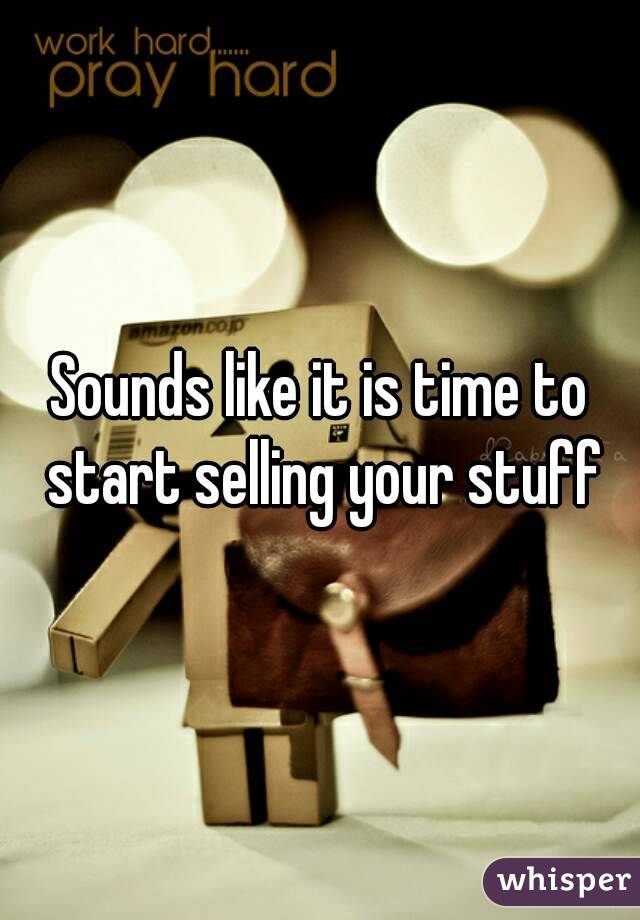 Sounds like it is time to start selling your stuff