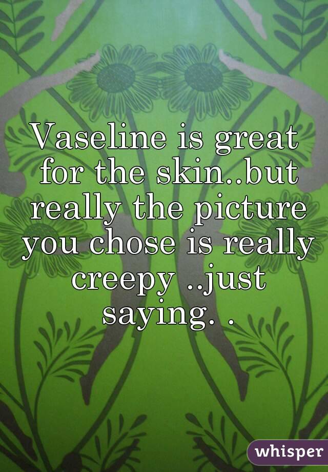 Vaseline is great for the skin..but really the picture you chose is really creepy ..just saying. .