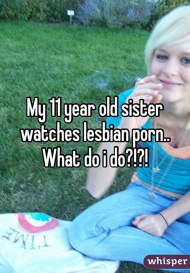 My 11 year old sister watches lesbian porn.. What do i do?!?!