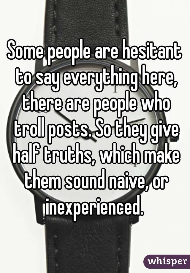 Some people are hesitant to say everything here, there are people who troll posts. So they give half truths, which make them sound naive, or inexperienced. 