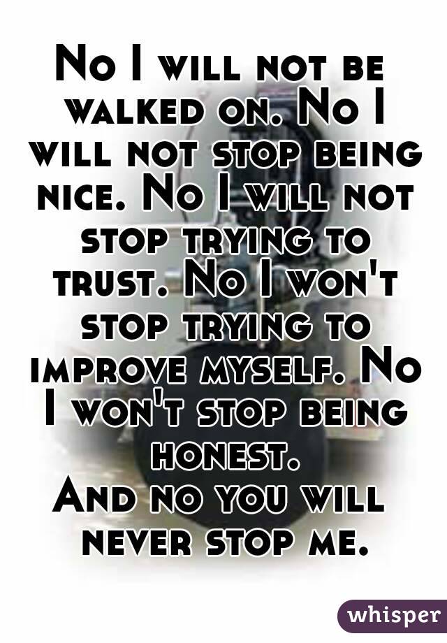 No I will not be walked on. No I will not stop being nice. No I will not stop trying to trust. No I won't stop trying to improve myself. No I won't stop being honest.
And no you will never stop me.