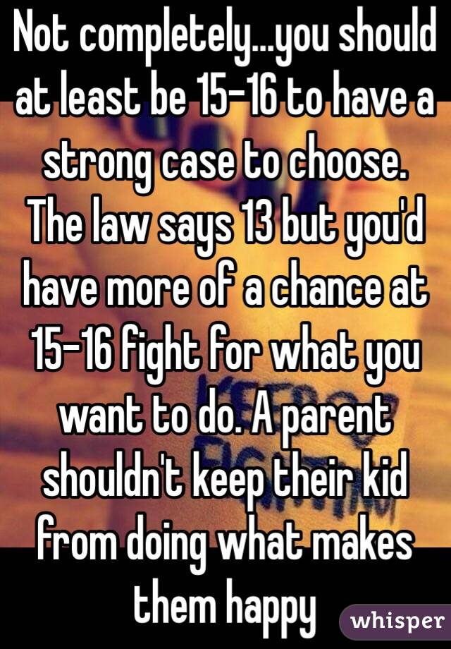 Not completely...you should at least be 15-16 to have a strong case to choose. The law says 13 but you'd have more of a chance at 15-16 fight for what you want to do. A parent shouldn't keep their kid from doing what makes them happy