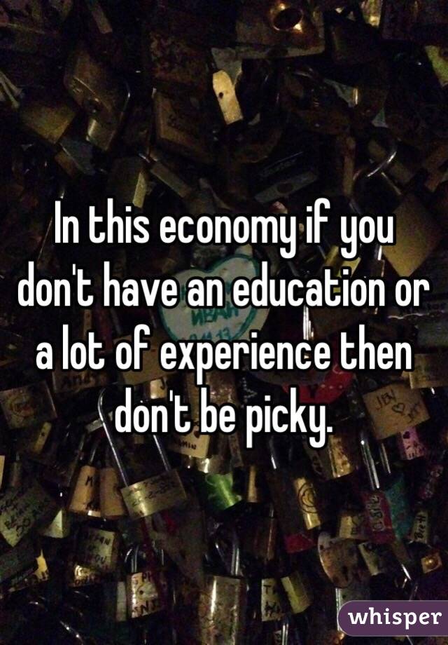 In this economy if you don't have an education or a lot of experience then don't be picky. 