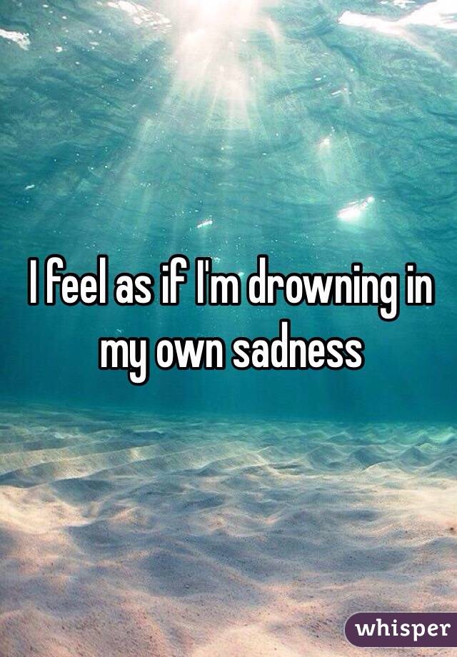 I feel as if I'm drowning in my own sadness