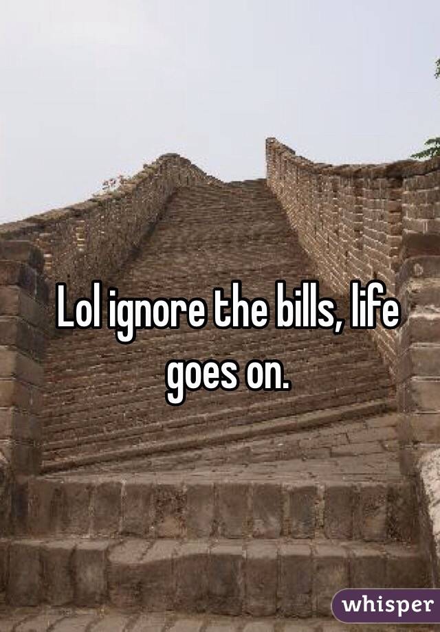Lol ignore the bills, life goes on. 