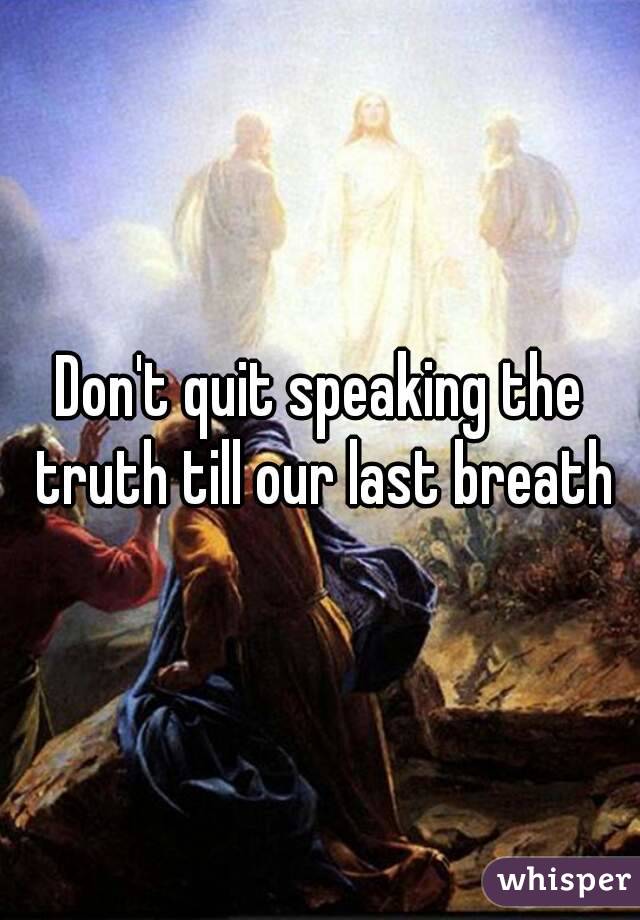 Don't quit speaking the truth till our last breath