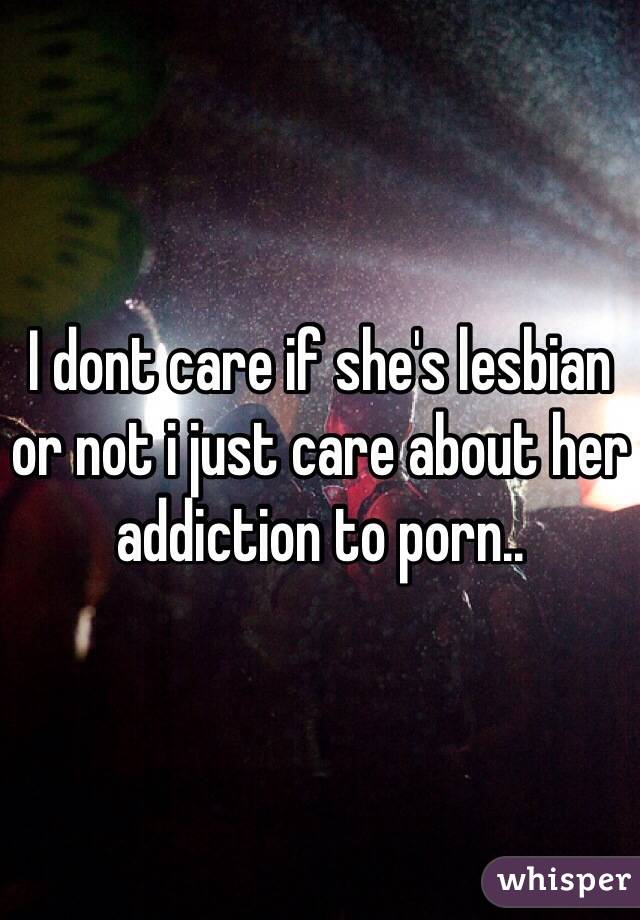 I dont care if she's lesbian or not i just care about her addiction to porn..