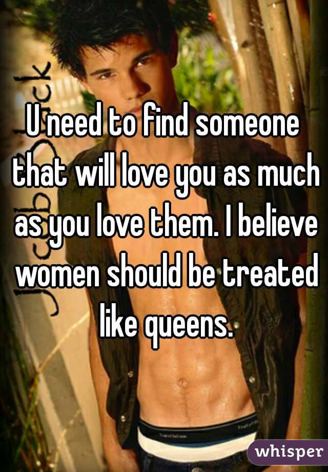 U need to find someone that will love you as much as you love them. I believe women should be treated like queens.