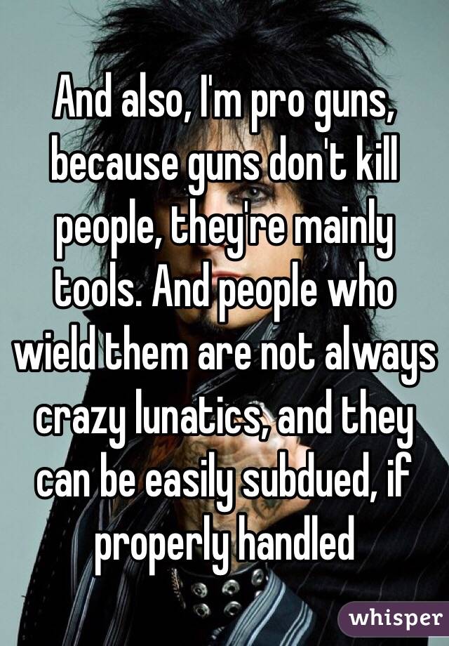 And also, I'm pro guns, because guns don't kill people, they're mainly tools. And people who wield them are not always crazy lunatics, and they can be easily subdued, if properly handled 