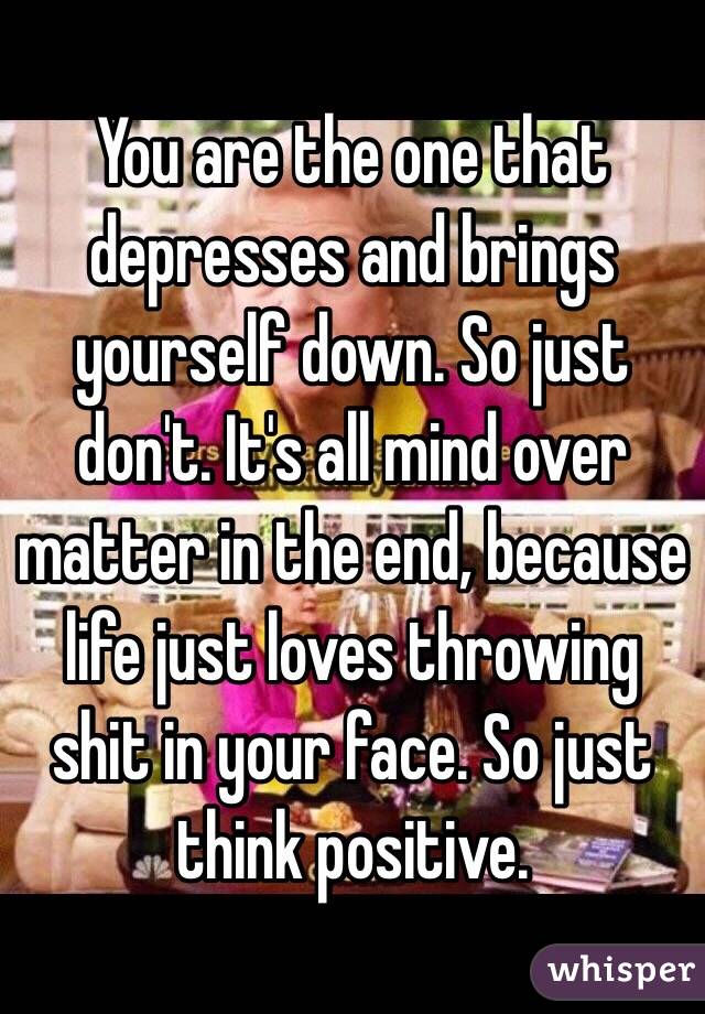 You are the one that depresses and brings yourself down. So just don't. It's all mind over matter in the end, because life just loves throwing shit in your face. So just think positive.