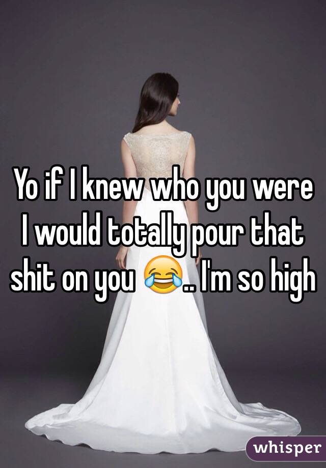 Yo if I knew who you were I would totally pour that shit on you 😂.. I'm so high