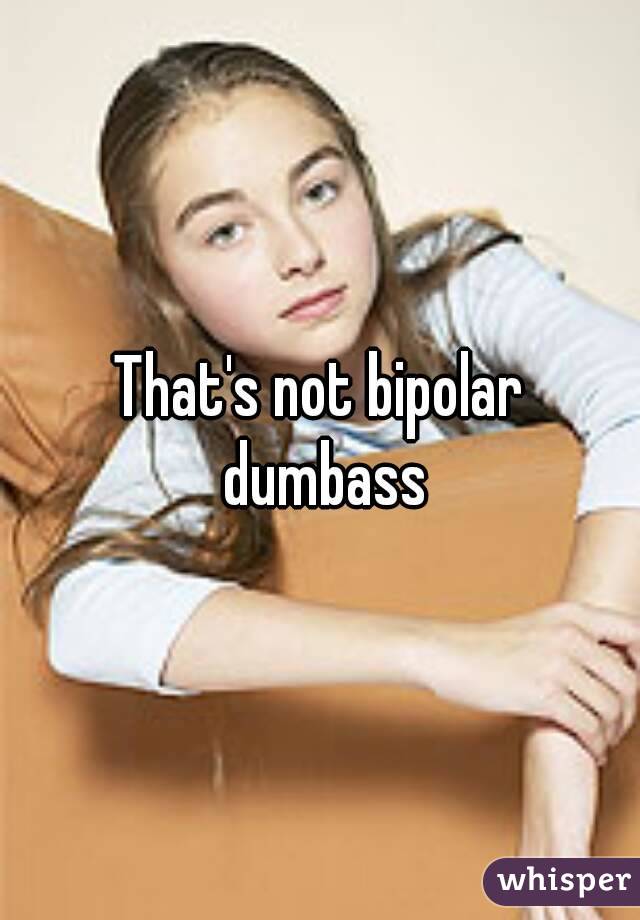 That's not bipolar dumbass