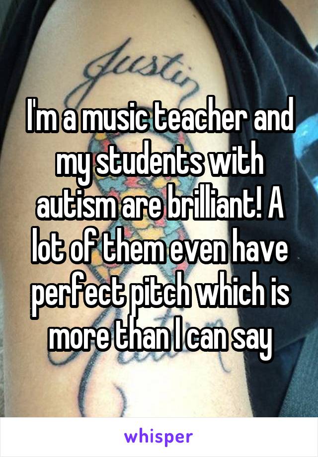 I'm a music teacher and my students with autism are brilliant! A lot of them even have perfect pitch which is more than I can say