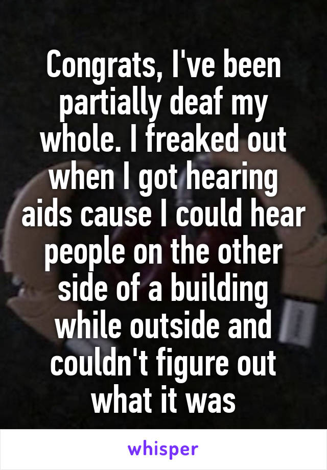 Congrats, I've been partially deaf my whole. I freaked out when I got hearing aids cause I could hear people on the other side of a building while outside and couldn't figure out what it was