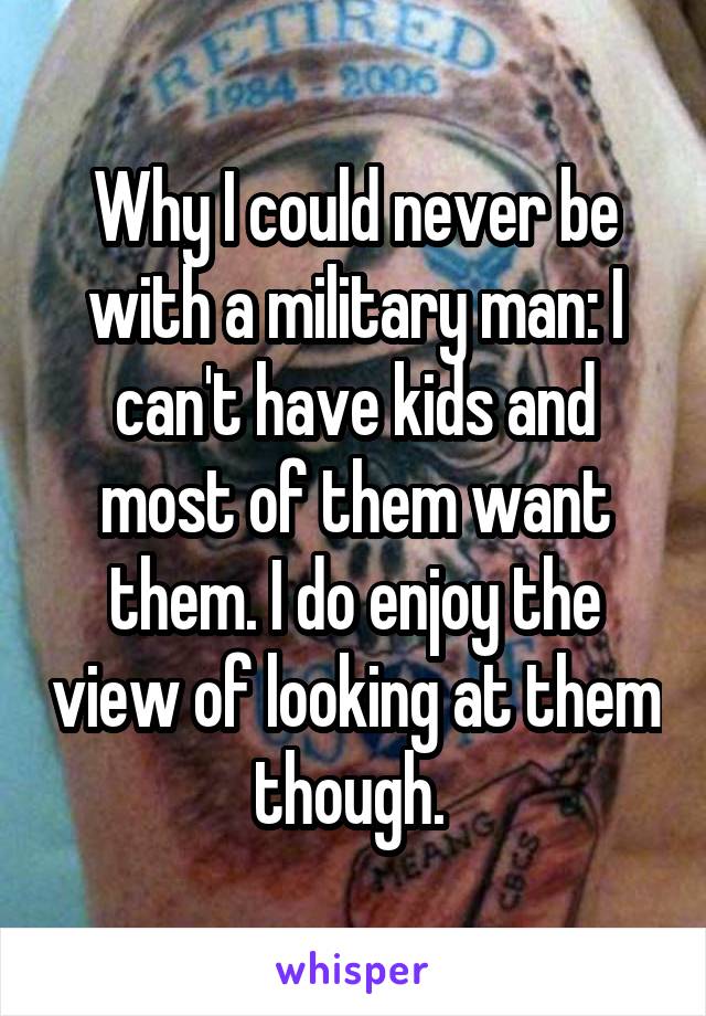 Why I could never be with a military man: I can't have kids and most of them want them. I do enjoy the view of looking at them though. 