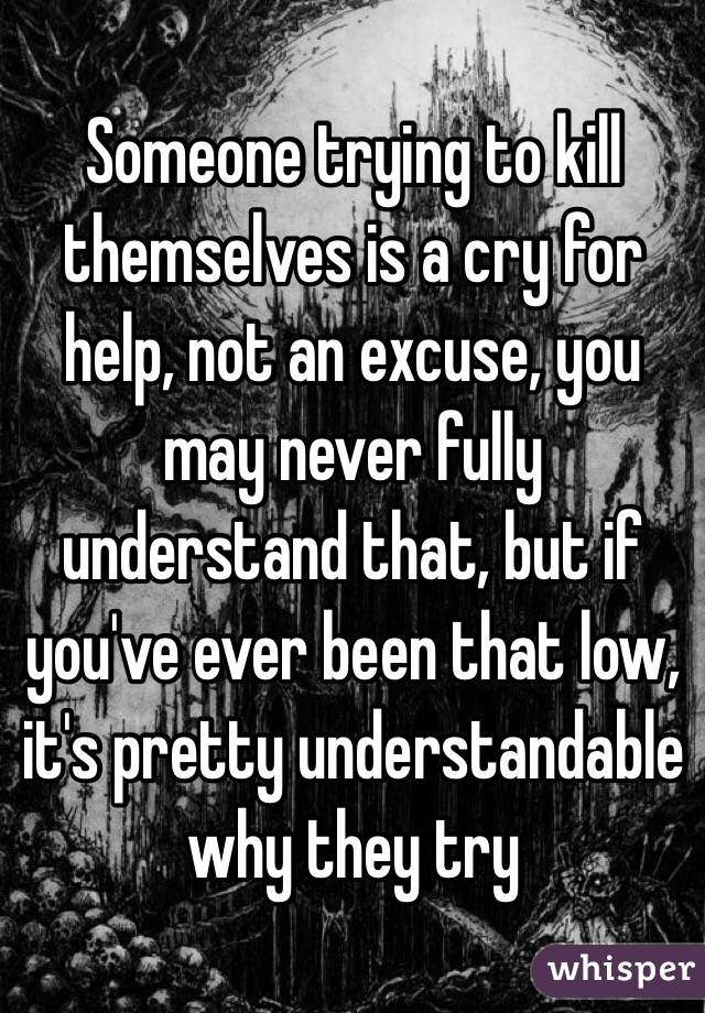 Someone trying to kill themselves is a cry for help, not an excuse, you may never fully understand that, but if you've ever been that low, it's pretty understandable why they try