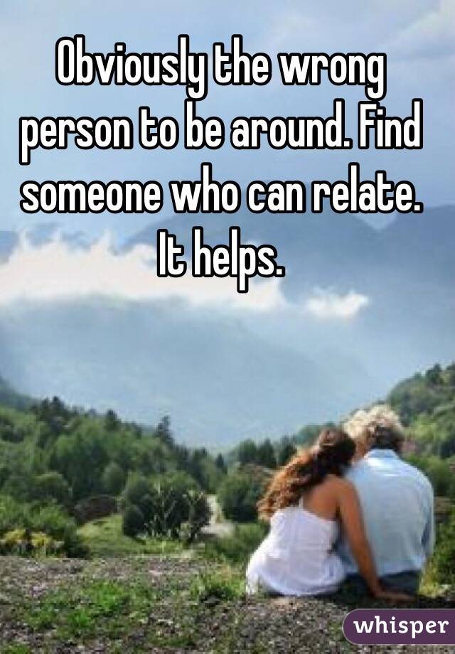 Obviously the wrong person to be around. Find someone who can relate. It helps. 