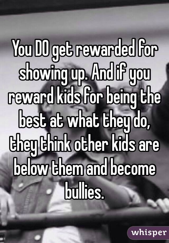 You DO get rewarded for showing up. And if you reward kids for being the best at what they do, they think other kids are below them and become bullies. 