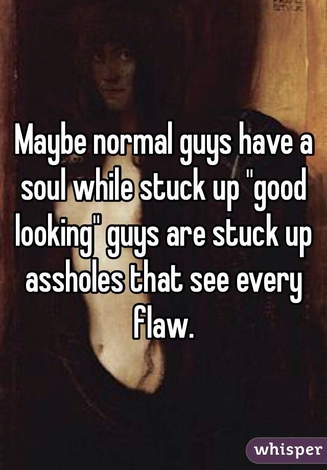 Maybe normal guys have a soul while stuck up "good looking" guys are stuck up assholes that see every flaw.