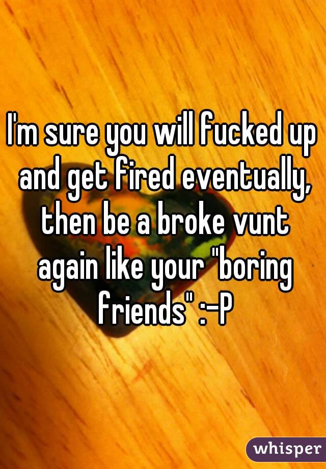 I'm sure you will fucked up and get fired eventually, then be a broke vunt again like your "boring friends" :-P