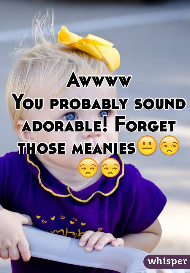Awwww
You probably sound adorable! Forget those meanies😐😒😒😒