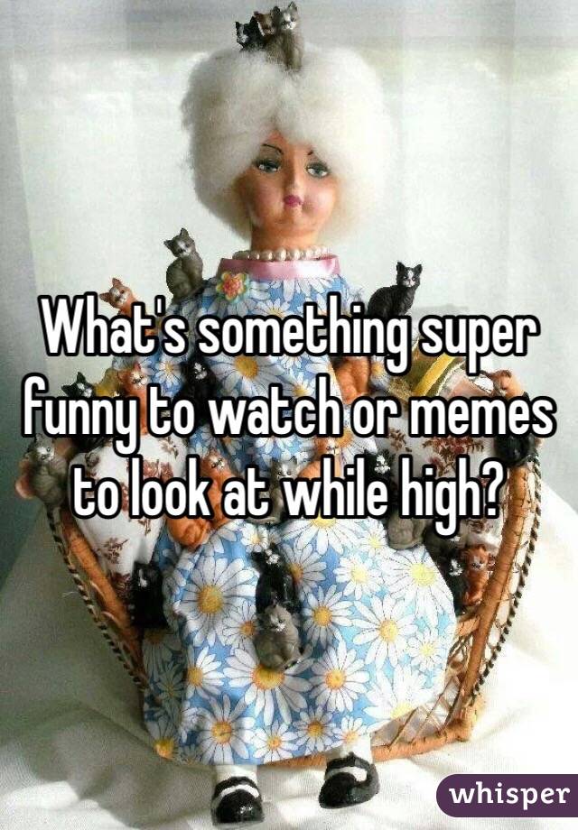 What's something super funny to watch or memes to look at while high? 