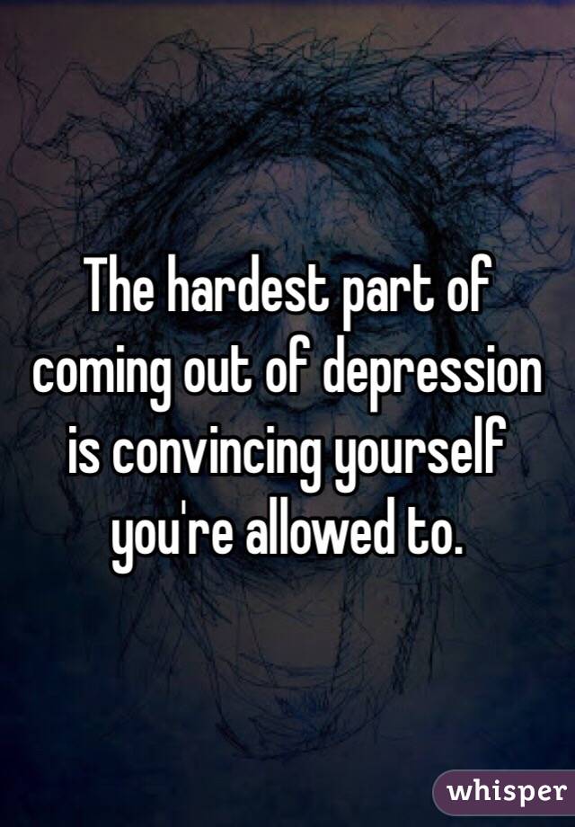 The hardest part of coming out of depression is convincing yourself you're allowed to. 