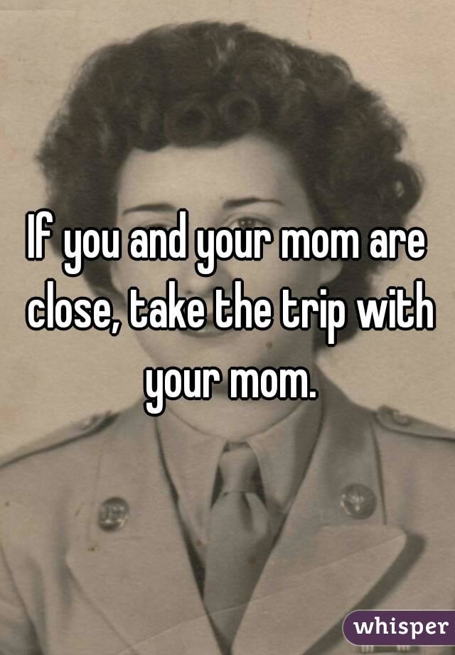 If you and your mom are close, take the trip with your mom.