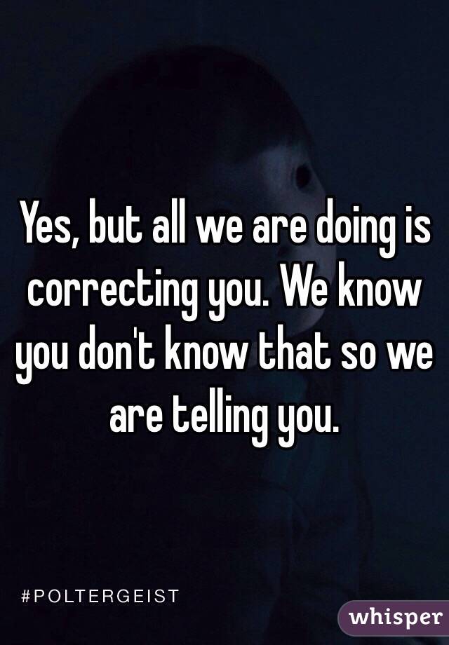 Yes, but all we are doing is correcting you. We know you don't know that so we are telling you.