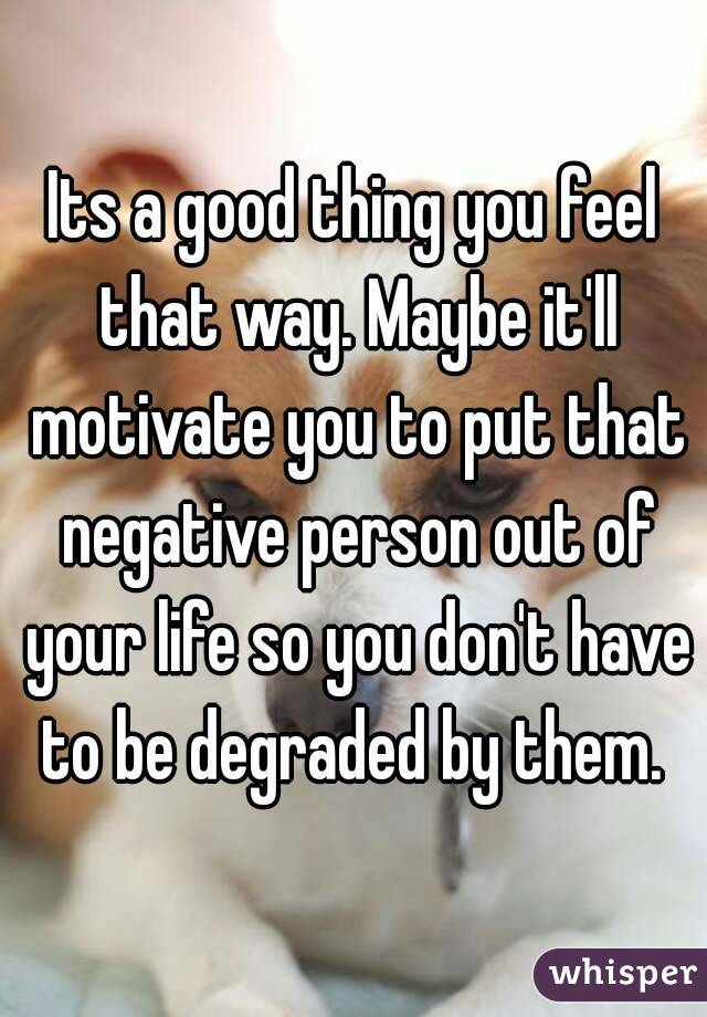 Its a good thing you feel that way. Maybe it'll motivate you to put that negative person out of your life so you don't have to be degraded by them. 
